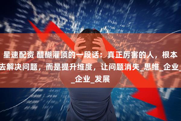 星速配资 醍醐灌顶的一段话：真正厉害的人，根本不用去解决问题，而是提升维度，让问题消失_思维_企业_发展