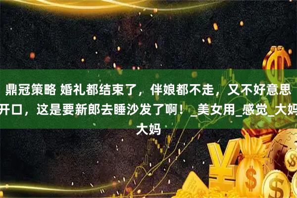 鼎冠策略 婚礼都结束了，伴娘都不走，又不好意思开口，这是要新郎去睡沙发了啊！_美女用_感觉_大妈