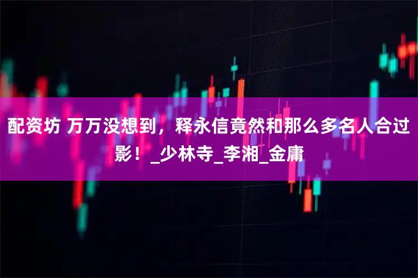 配资坊 万万没想到，释永信竟然和那么多名人合过影！_少林寺_李湘_金庸
