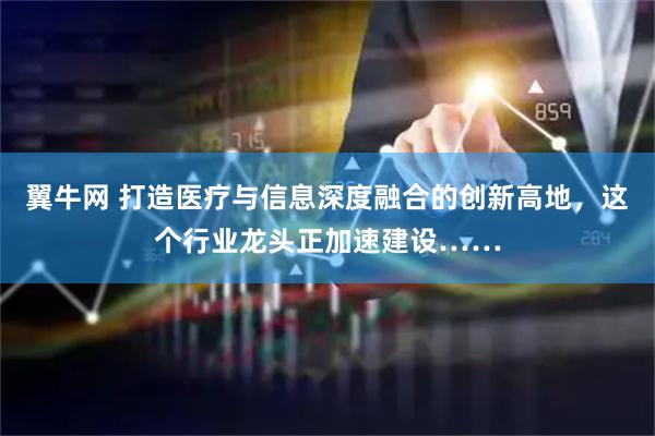 翼牛网 打造医疗与信息深度融合的创新高地，这个行业龙头正加速建设……