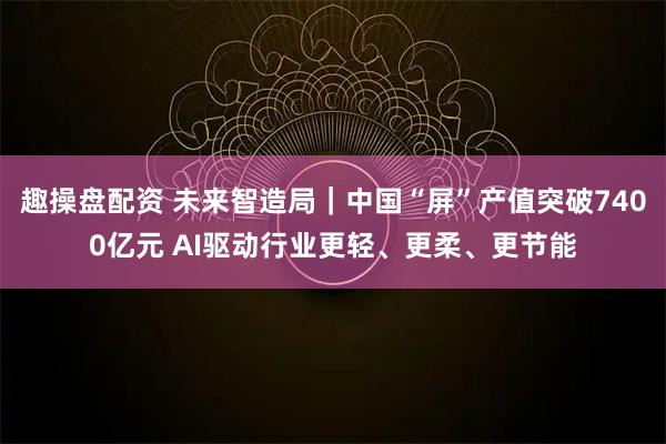 趣操盘配资 未来智造局｜中国“屏”产值突破7400亿元 AI驱动行业更轻、更柔、更节能
