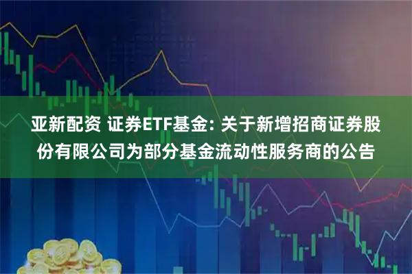 亚新配资 证券ETF基金: 关于新增招商证券股份有限公司为部分基金流动性服务商的公告