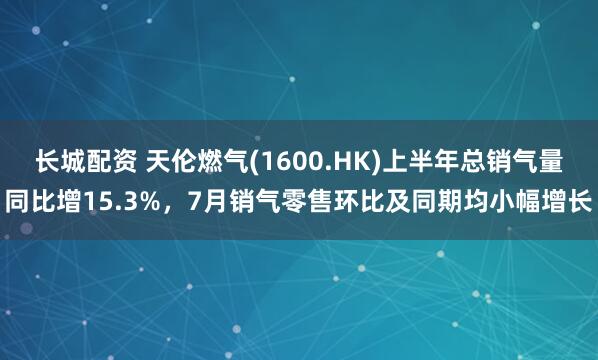 长城配资 天伦燃气(1600.HK)上半年总销气量同比增15.3%，7月销气零售环比及同期均小幅增长