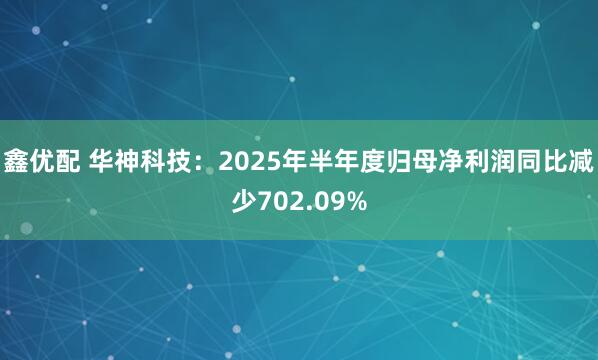 鑫优配 华神科技：2025年半年度归母净利润同比减少702.09%