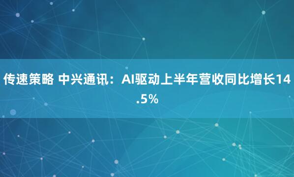传速策略 中兴通讯：AI驱动上半年营收同比增长14.5%