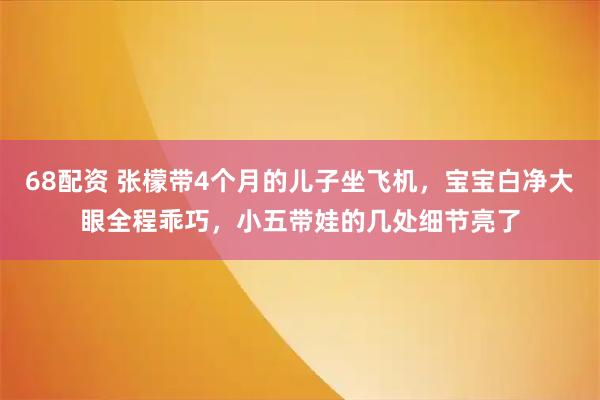 68配资 张檬带4个月的儿子坐飞机，宝宝白净大眼全程乖巧，小五带娃的几处细节亮了