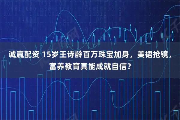 诚赢配资 15岁王诗龄百万珠宝加身，美裙抢镜，富养教育真能成就自信？