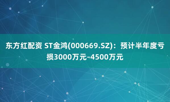东方红配资 ST金鸿(000669.SZ)：预计半年度亏损3000万元–4500万元