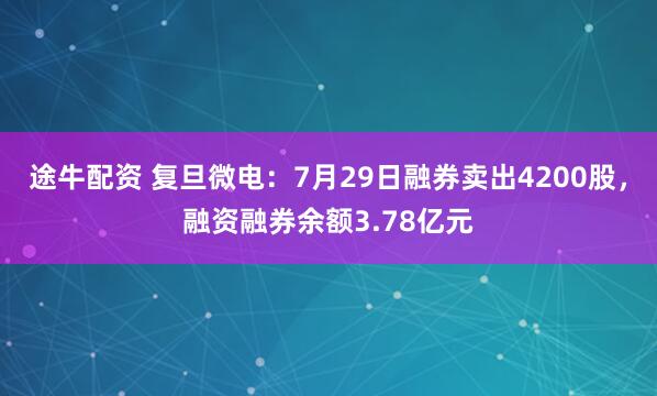 途牛配资 复旦微电：7月29日融券卖出4200股，融资融券余额3.78亿元
