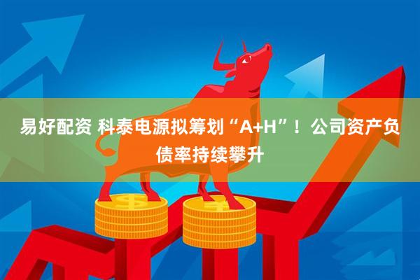 易好配资 科泰电源拟筹划“A+H”！公司资产负债率持续攀升