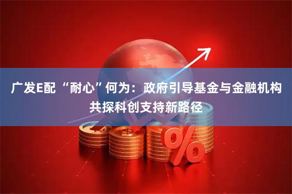 广发E配 “耐心”何为:政府引导基金与金融机构共探科创支持新路径