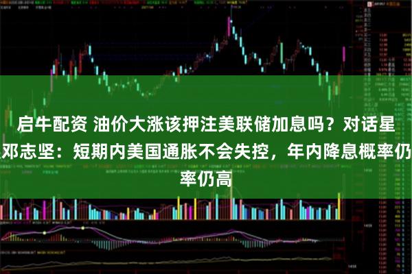 启牛配资 油价大涨该押注美联储加息吗？对话星展邓志坚：短期内美国通胀不会失控，年内降息概率仍高