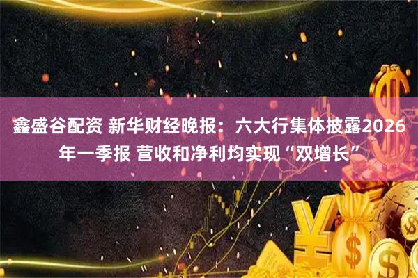 鑫盛谷配资 新华财经晚报：六大行集体披露2026年一季报 营收和净利均实现“双增长”