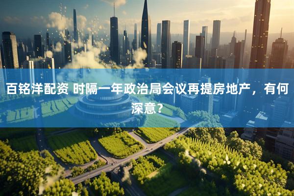 百铭洋配资 时隔一年政治局会议再提房地产，有何深意？