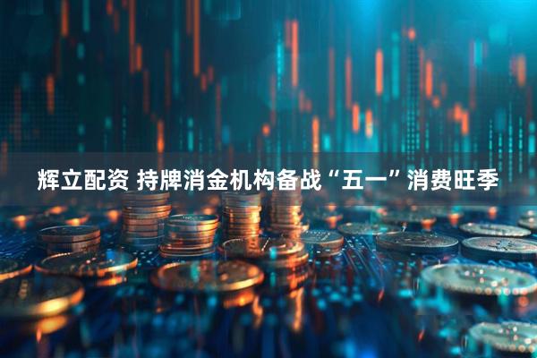 辉立配资 持牌消金机构备战“五一”消费旺季