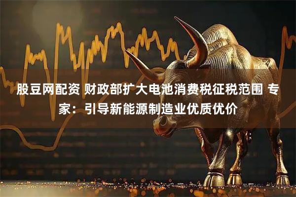 股豆网配资 财政部扩大电池消费税征税范围 专家：引导新能源制造业优质优价